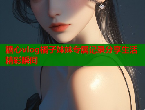 糖心vlog橘子妹妹专属记录分享生活精彩瞬间  第1张