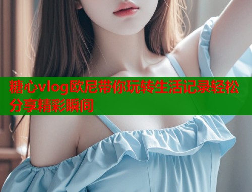 糖心vlog欧尼带你玩转生活记录轻松分享精彩瞬间  第1张
