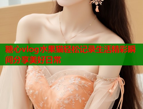 糖心vlog水果猫轻松记录生活精彩瞬间分享美好日常  第1张