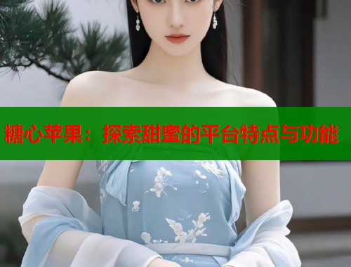 糖心苹果：探索甜蜜的平台特点与功能  第1张