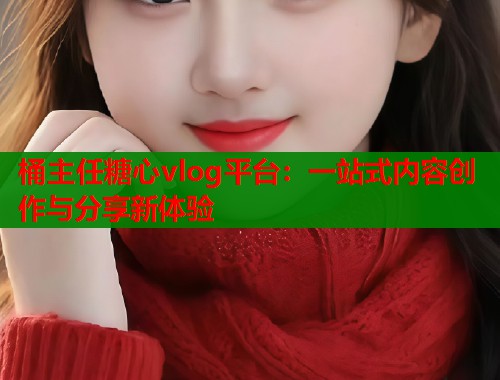 桶主任糖心vlog平台：一站式内容创作与分享新体验  第1张