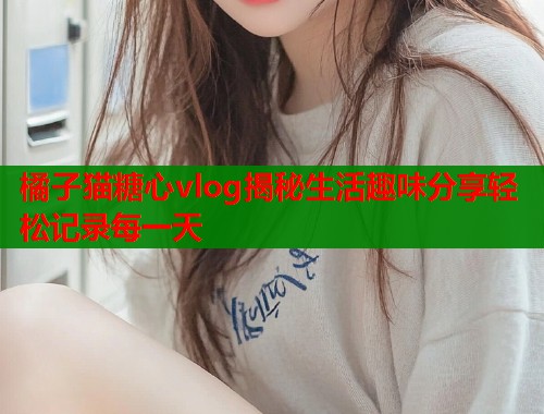 橘子猫糖心vlog揭秘生活趣味分享轻松记录每一天  第1张