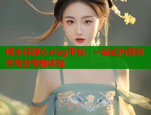 桶主任糖心vlog平台：一站式内容创作与分享新体验  第2张
