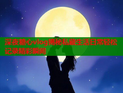 深夜糖心vlog揭秘私藏生活日常轻松记录精彩瞬间  第2张