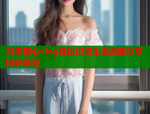 灵犀糖心vlog轻松记录生活点滴分享精彩瞬间  第2张