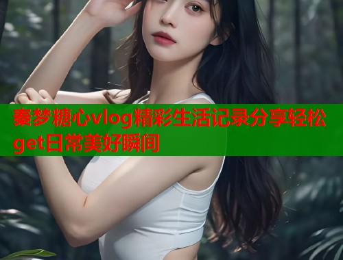 秦梦糖心vlog精彩生活记录分享轻松get日常美好瞬间  第1张
