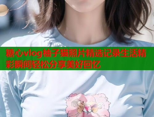 糖心vlog柚子猫照片精选记录生活精彩瞬间轻松分享美好回忆  第1张