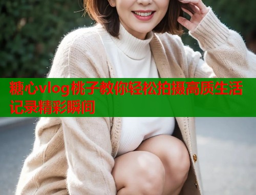 糖心vlog桃子教你轻松拍摄高质生活记录精彩瞬间  第1张