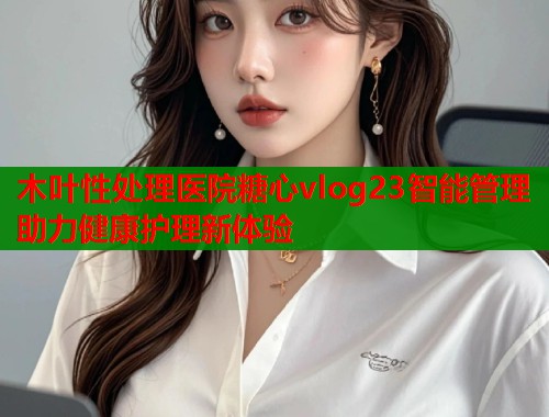 木叶性处理医院糖心vlog23智能管理助力健康护理新体验  第1张