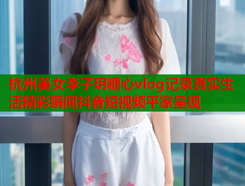 杭州美女李子玥糖心vlog记录真实生活精彩瞬间抖音短视频平家呈现  第1张