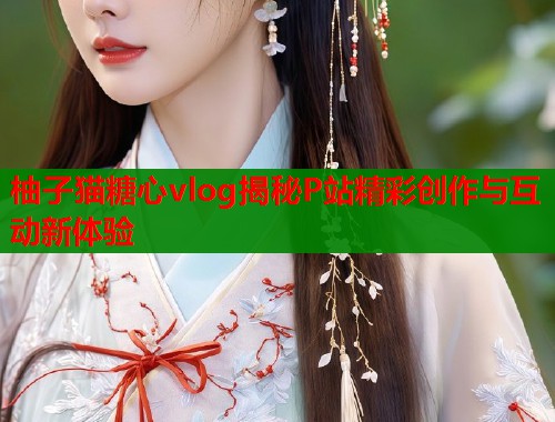 柚子猫糖心vlog揭秘P站精彩创作与互动新体验  第1张