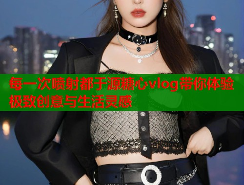 每一次喷射都于源糖心vlog带你体验极致创意与生活灵感  第1张