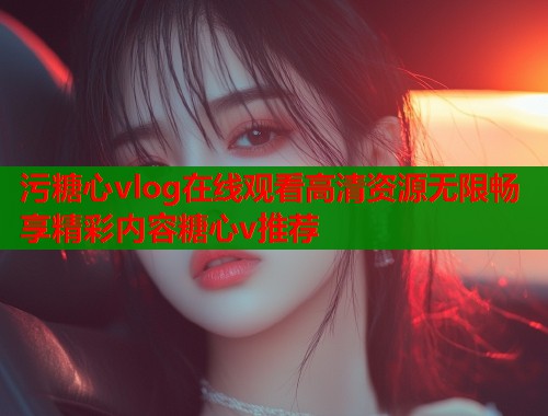 污糖心vlog在线观看高清资源无限畅享精彩内容糖心v推荐  第1张