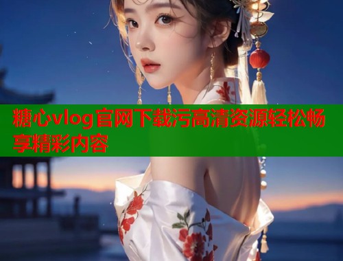 糖心vlog官网下载污高清资源轻松畅享精彩内容  第1张