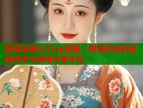 锅锅酱糖心Vlog和服：甜美时尚的视频创作与穿搭分享平台  第1张