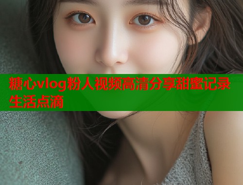 糖心vlog粉人视频高清分享甜蜜记录生活点滴  第1张