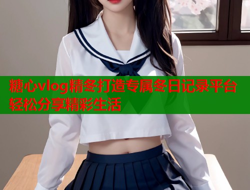 糖心vlog精冬打造专属冬日记录平台轻松分享精彩生活  第1张