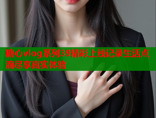 糖心vlog系列39精彩上线记录生活点滴尽享真实体验  第1张