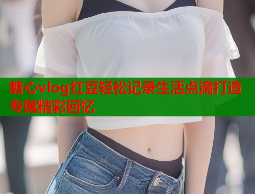 糖心vlog红豆轻松记录生活点滴打造专属精彩回忆  第1张