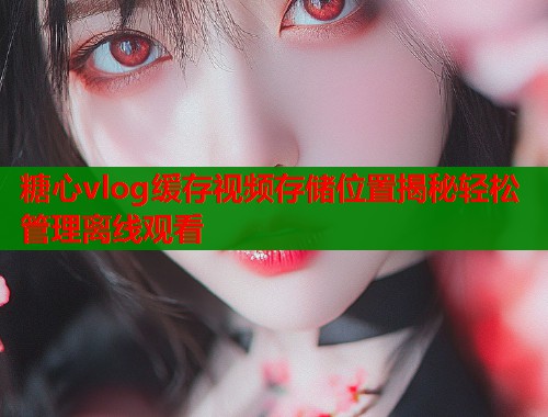 糖心vlog缓存视频存储位置揭秘轻松管理离线观看  第1张