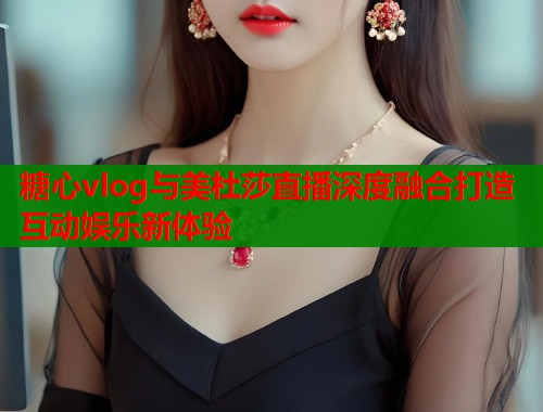 糖心vlog与美杜莎直播深度融合打造互动娱乐新体验  第2张