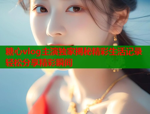 糖心vlog主演独家揭秘精彩生活记录轻松分享精彩瞬间  第2张