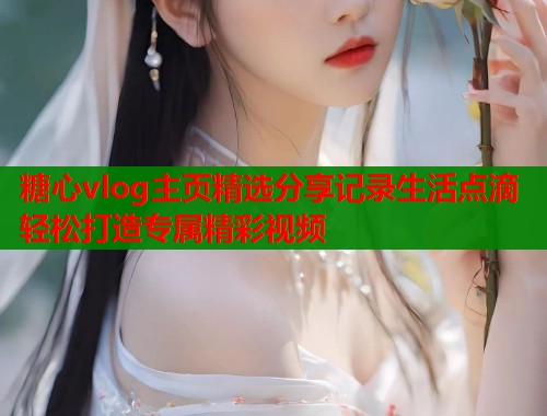 糖心vlog主页精选分享记录生活点滴轻松打造专属精彩视频  第1张