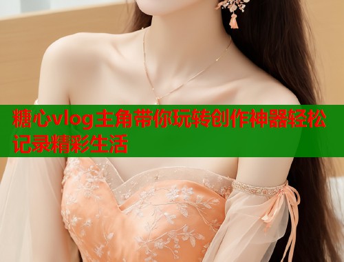 糖心vlog主角带你玩转创作神器轻松记录精彩生活  第1张