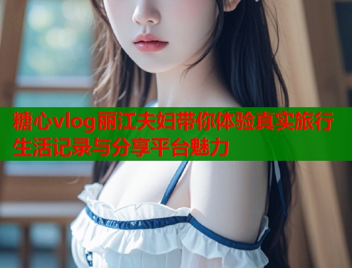 糖心vlog丽江夫妇带你体验真实旅行生活记录与分享平台魅力  第1张