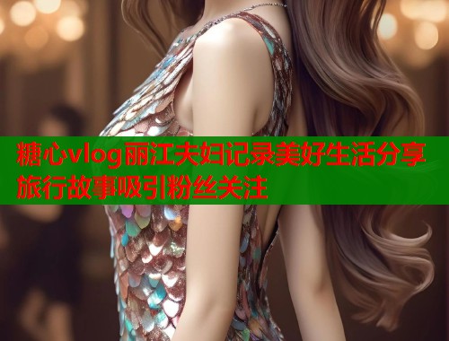 糖心vlog丽江夫妇记录美好生活分享旅行故事吸引粉丝关注  第1张