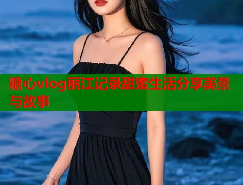 糖心vlog丽江记录甜蜜生活分享美景与故事  第2张