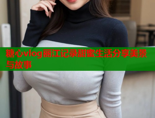 糖心vlog丽江记录甜蜜生活分享美景与故事  第1张