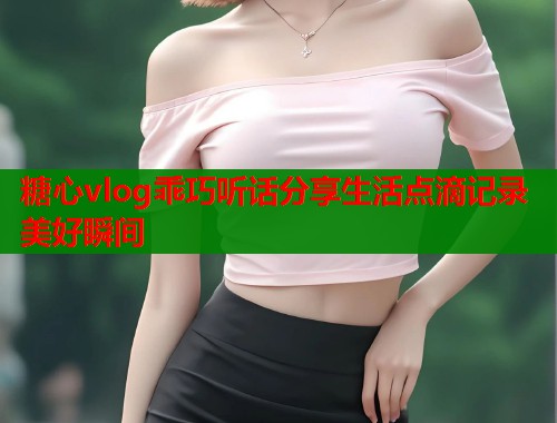糖心vlog乖巧听话分享生活点滴记录美好瞬间  第1张