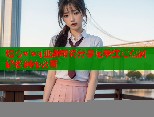 糖心vlog亚洲精彩分享记录生活点滴轻松创作必看  第1张