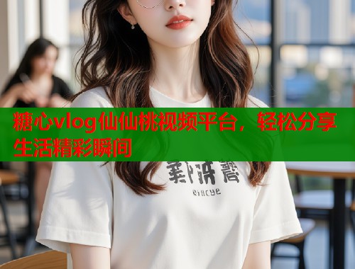 糖心vlog仙仙桃视频平台，轻松分享生活精彩瞬间  第1张