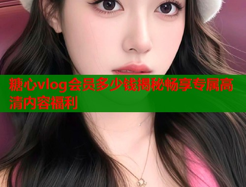 糖心vlog会员多少钱揭秘畅享专属高清内容福利  第1张