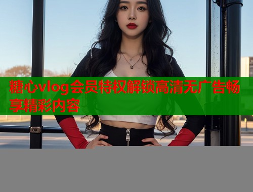 糖心vlog会员特权解锁高清无广告畅享精彩内容  第2张