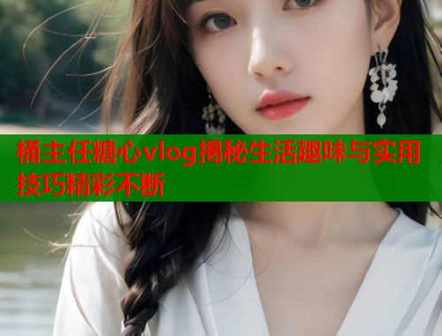 桶主任糖心vlog揭秘生活趣味与实用技巧精彩不断  第1张