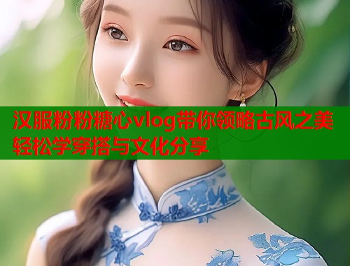 汉服粉粉糖心vlog带你领略古风之美轻松学穿搭与文化分享  第1张