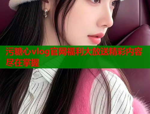 污糖心vlog官网福利大放送精彩内容尽在掌握  第1张