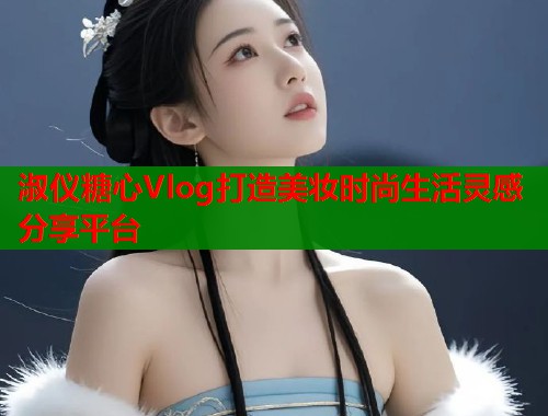 淑仪糖心Vlog打造美妆时尚生活灵感分享平台  第1张