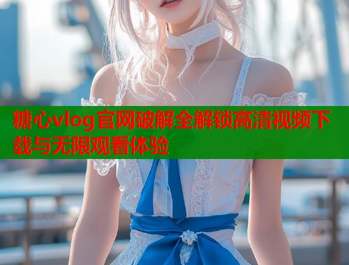 糖心vlog官网破解全解锁高清视频下载与无限观看体验  第1张