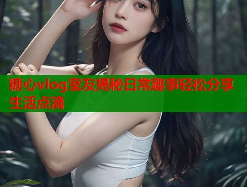 糖心vlog室友揭秘日常趣事轻松分享生活点滴  第2张