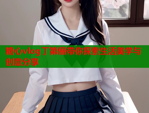 糖心vlog丁第俪带你探索生活美学与创意分享  第2张