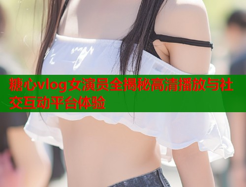 糖心vlog女演员全揭秘高清播放与社交互动平台体验  第1张