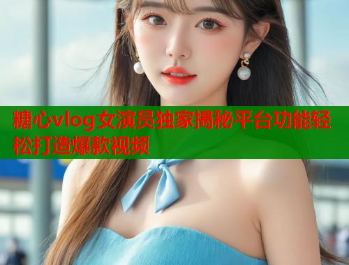 糖心vlog女演员独家揭秘平台功能轻松打造爆款视频  第1张