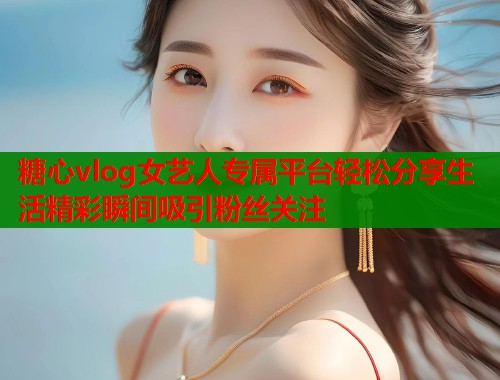糖心vlog女艺人专属平台轻松分享生活精彩瞬间吸引粉丝关注  第1张