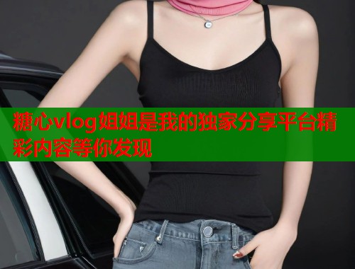 糖心vlog姐姐是我的独家分享平台精彩内容等你发现  第2张