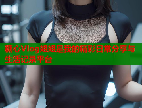 糖心Vlog姐姐是我的精彩日常分享与生活记录平台  第1张