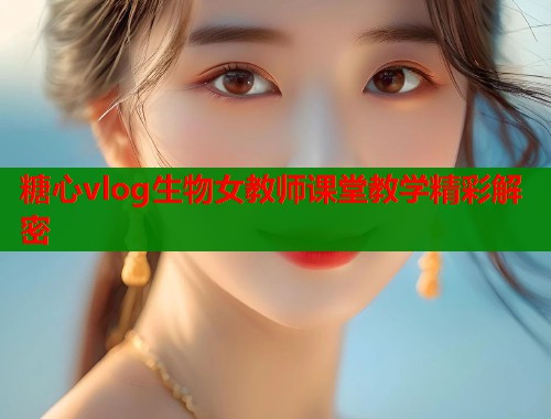 糖心vlog生物女教师课堂教学精彩解密  第2张